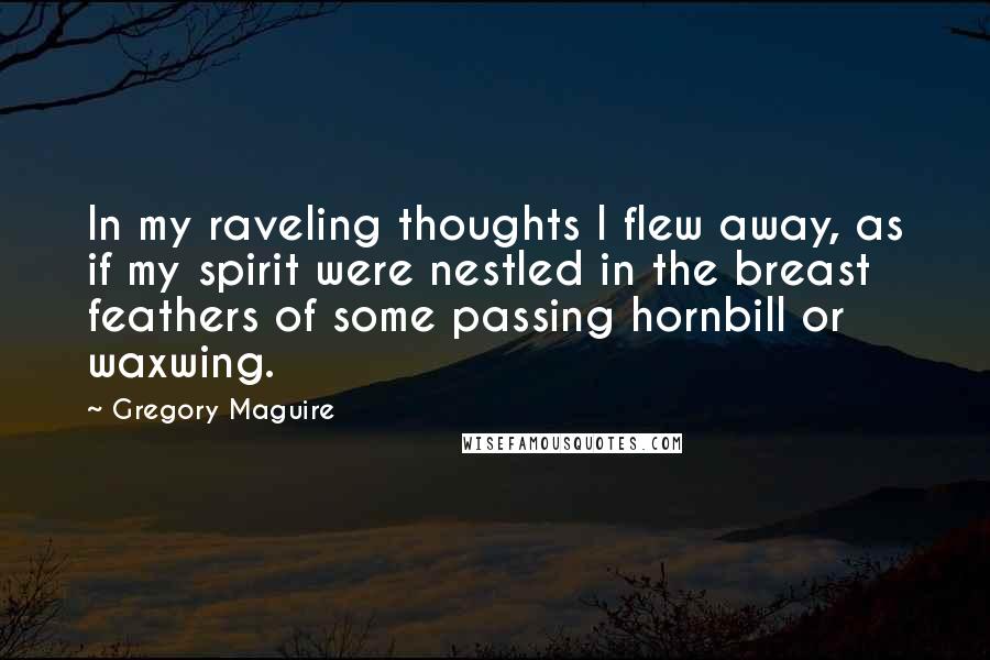 Gregory Maguire Quotes: In my raveling thoughts I flew away, as if my spirit were nestled in the breast feathers of some passing hornbill or waxwing.