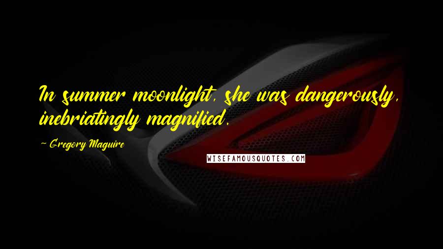 Gregory Maguire Quotes: In summer moonlight, she was dangerously, inebriatingly magnified.
