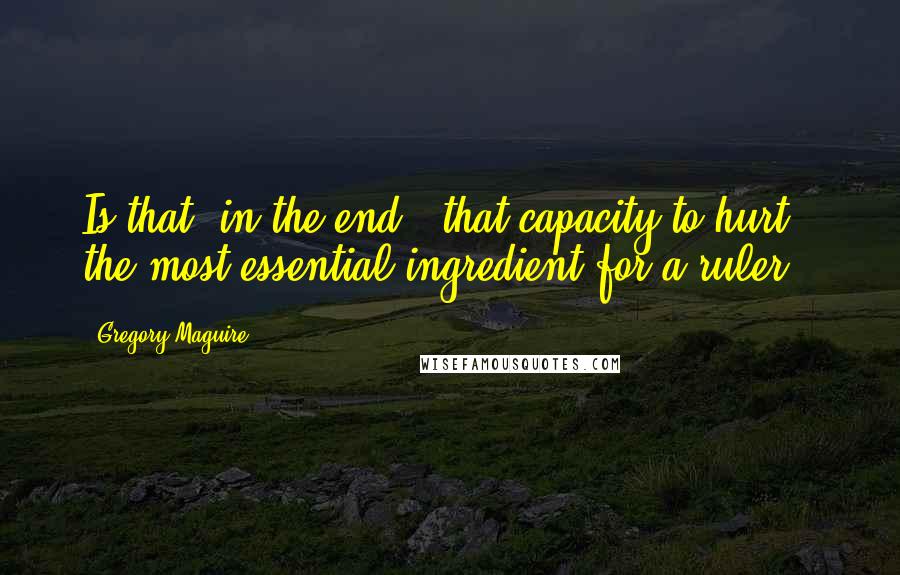 Gregory Maguire Quotes: Is that, in the end - that capacity to hurt - the most essential ingredient for a ruler?