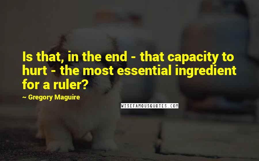 Gregory Maguire Quotes: Is that, in the end - that capacity to hurt - the most essential ingredient for a ruler?