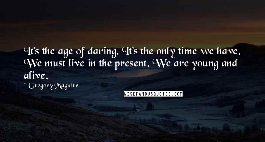 Gregory Maguire Quotes: It's the age of daring. It's the only time we have. We must live in the present. We are young and alive.