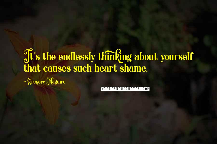 Gregory Maguire Quotes: It's the endlessly thinking about yourself that causes such heart shame.