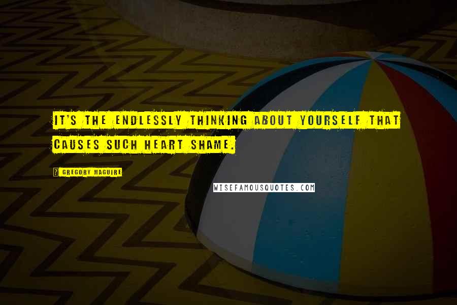 Gregory Maguire Quotes: It's the endlessly thinking about yourself that causes such heart shame.