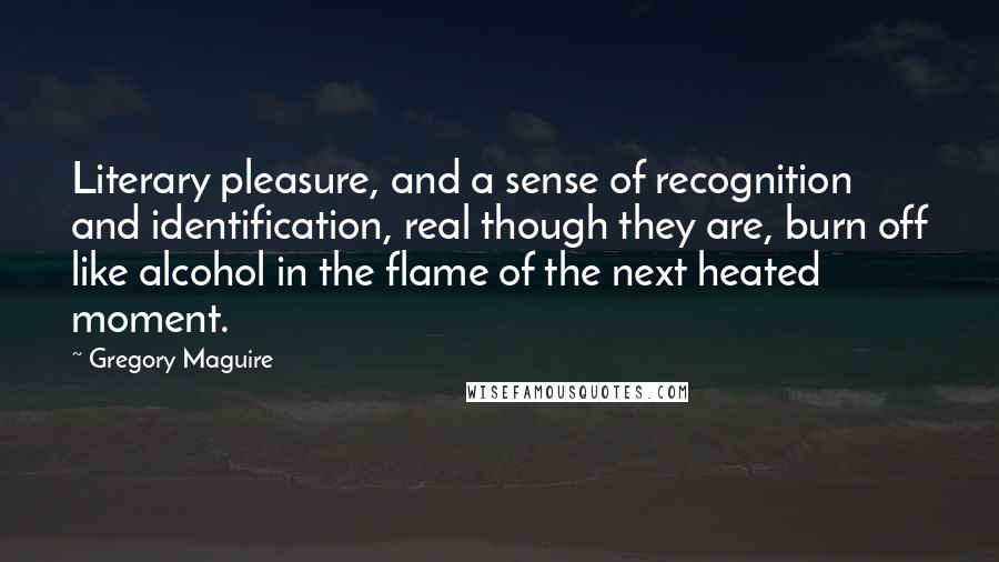 Gregory Maguire Quotes: Literary pleasure, and a sense of recognition and identification, real though they are, burn off like alcohol in the flame of the next heated moment.