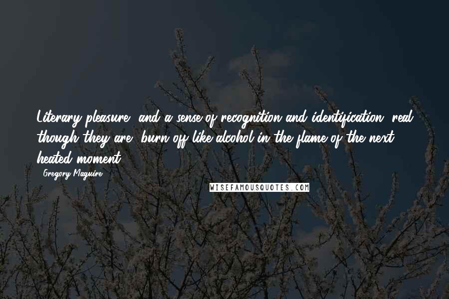 Gregory Maguire Quotes: Literary pleasure, and a sense of recognition and identification, real though they are, burn off like alcohol in the flame of the next heated moment.