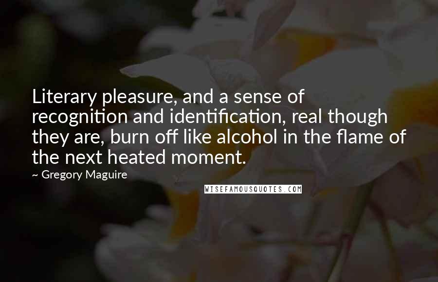 Gregory Maguire Quotes: Literary pleasure, and a sense of recognition and identification, real though they are, burn off like alcohol in the flame of the next heated moment.