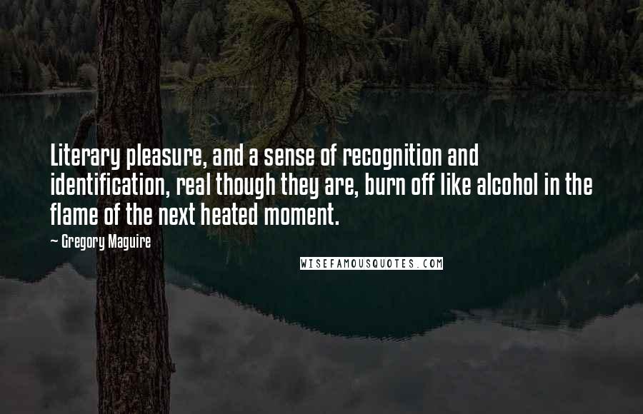 Gregory Maguire Quotes: Literary pleasure, and a sense of recognition and identification, real though they are, burn off like alcohol in the flame of the next heated moment.