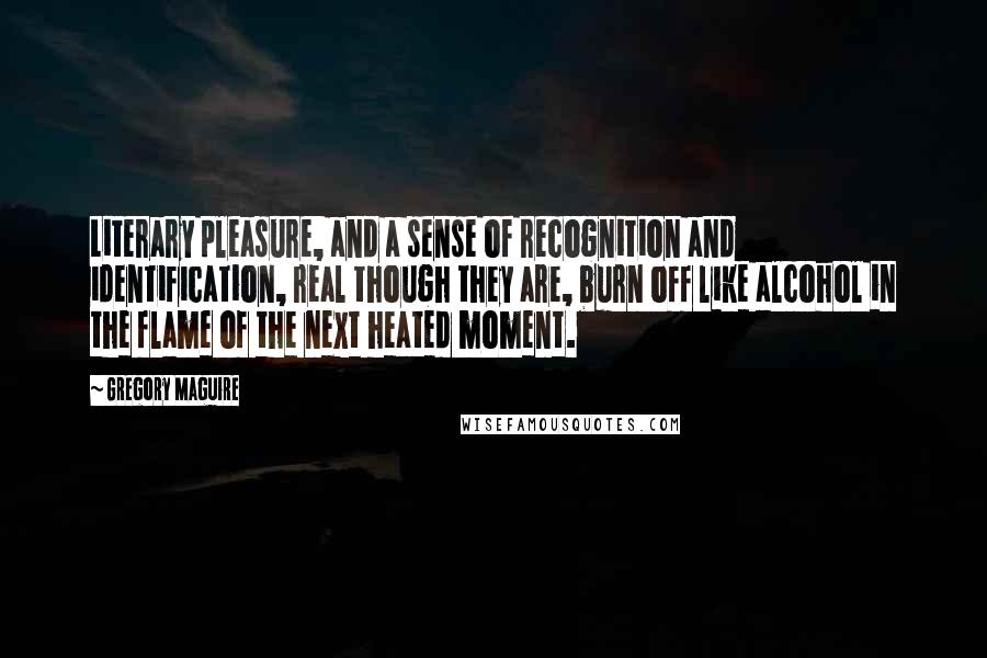 Gregory Maguire Quotes: Literary pleasure, and a sense of recognition and identification, real though they are, burn off like alcohol in the flame of the next heated moment.