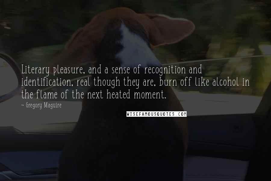 Gregory Maguire Quotes: Literary pleasure, and a sense of recognition and identification, real though they are, burn off like alcohol in the flame of the next heated moment.