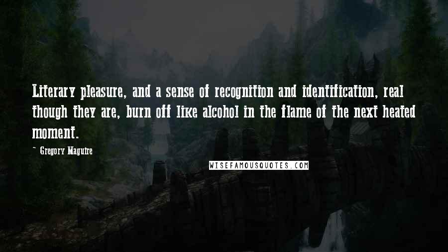 Gregory Maguire Quotes: Literary pleasure, and a sense of recognition and identification, real though they are, burn off like alcohol in the flame of the next heated moment.