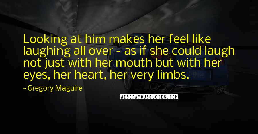 Gregory Maguire Quotes: Looking at him makes her feel like laughing all over - as if she could laugh not just with her mouth but with her eyes, her heart, her very limbs.