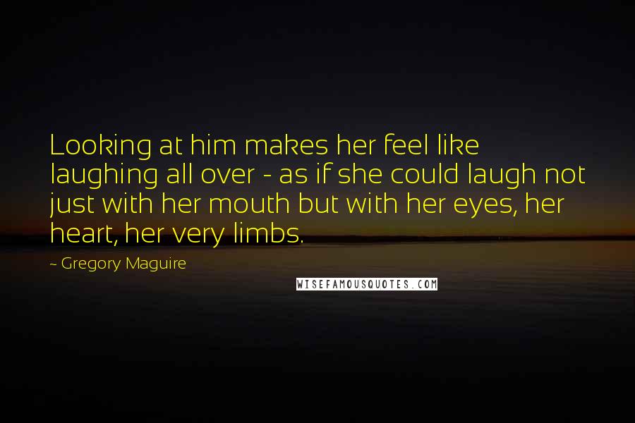 Gregory Maguire Quotes: Looking at him makes her feel like laughing all over - as if she could laugh not just with her mouth but with her eyes, her heart, her very limbs.