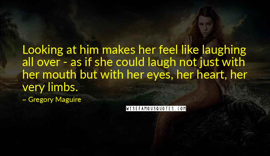 Gregory Maguire Quotes: Looking at him makes her feel like laughing all over - as if she could laugh not just with her mouth but with her eyes, her heart, her very limbs.