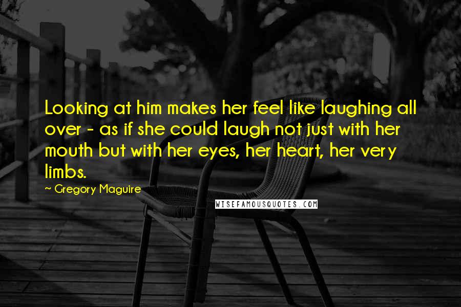 Gregory Maguire Quotes: Looking at him makes her feel like laughing all over - as if she could laugh not just with her mouth but with her eyes, her heart, her very limbs.