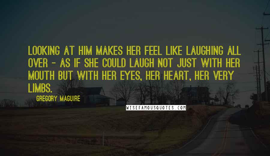 Gregory Maguire Quotes: Looking at him makes her feel like laughing all over - as if she could laugh not just with her mouth but with her eyes, her heart, her very limbs.