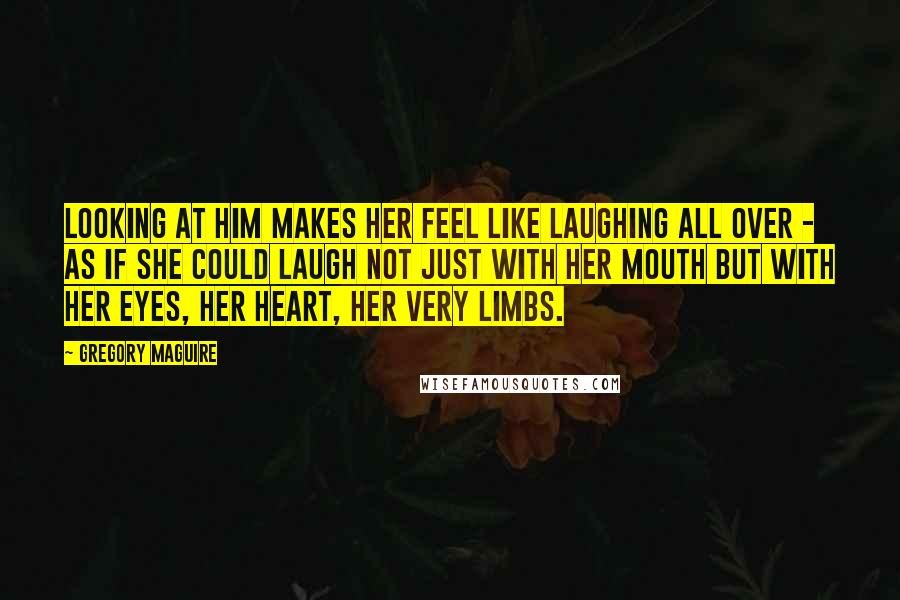 Gregory Maguire Quotes: Looking at him makes her feel like laughing all over - as if she could laugh not just with her mouth but with her eyes, her heart, her very limbs.