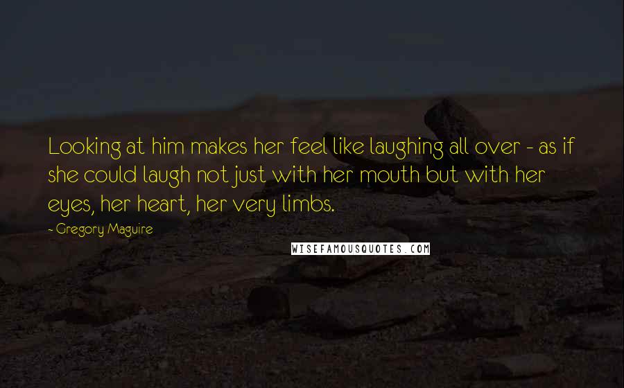 Gregory Maguire Quotes: Looking at him makes her feel like laughing all over - as if she could laugh not just with her mouth but with her eyes, her heart, her very limbs.