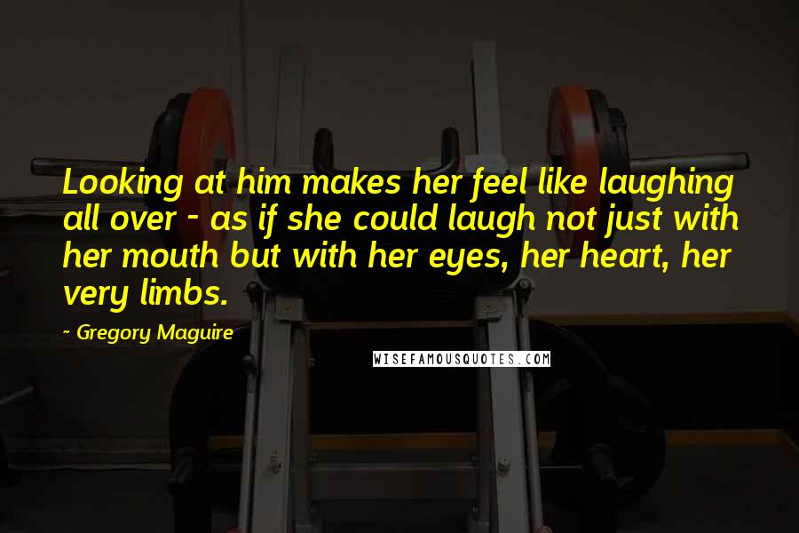 Gregory Maguire Quotes: Looking at him makes her feel like laughing all over - as if she could laugh not just with her mouth but with her eyes, her heart, her very limbs.