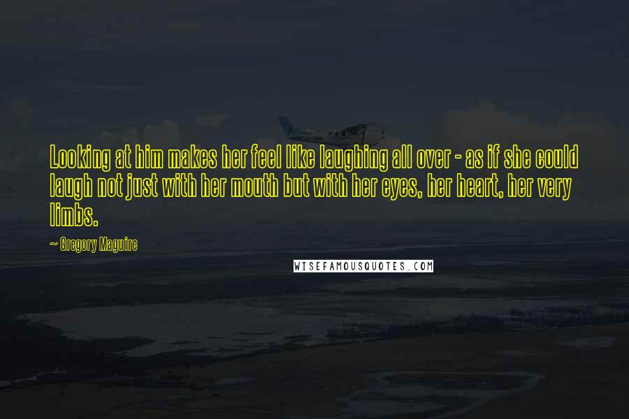 Gregory Maguire Quotes: Looking at him makes her feel like laughing all over - as if she could laugh not just with her mouth but with her eyes, her heart, her very limbs.