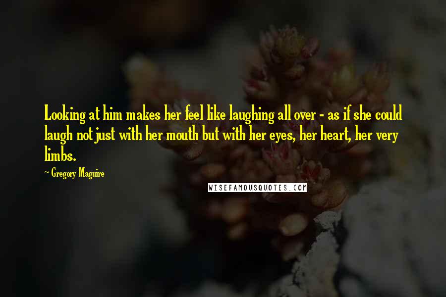 Gregory Maguire Quotes: Looking at him makes her feel like laughing all over - as if she could laugh not just with her mouth but with her eyes, her heart, her very limbs.