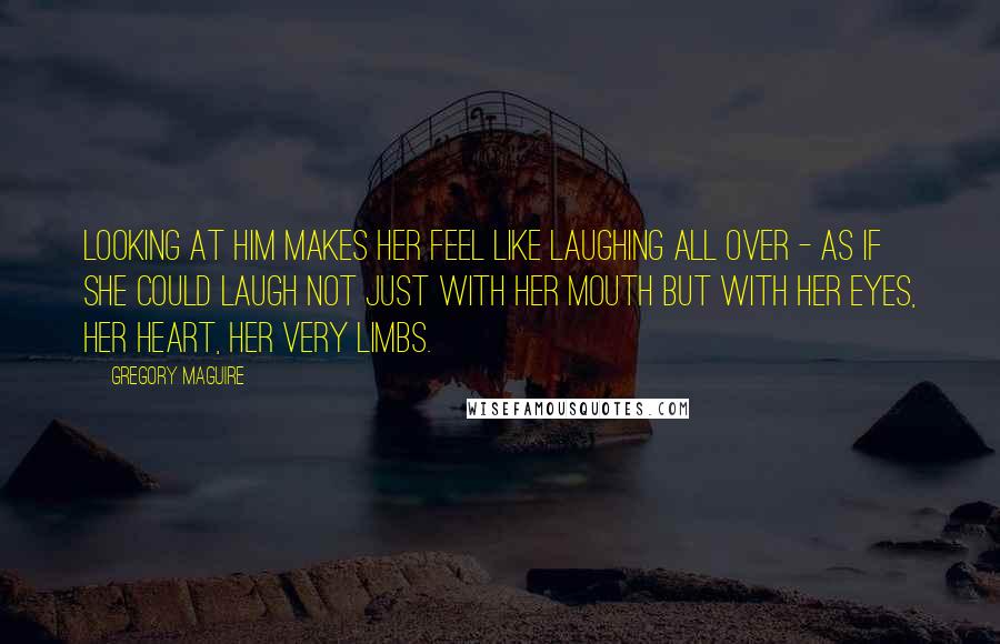 Gregory Maguire Quotes: Looking at him makes her feel like laughing all over - as if she could laugh not just with her mouth but with her eyes, her heart, her very limbs.