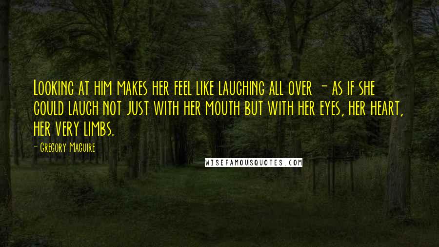 Gregory Maguire Quotes: Looking at him makes her feel like laughing all over - as if she could laugh not just with her mouth but with her eyes, her heart, her very limbs.