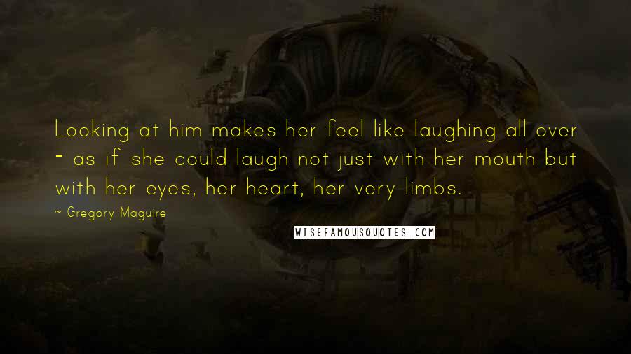 Gregory Maguire Quotes: Looking at him makes her feel like laughing all over - as if she could laugh not just with her mouth but with her eyes, her heart, her very limbs.