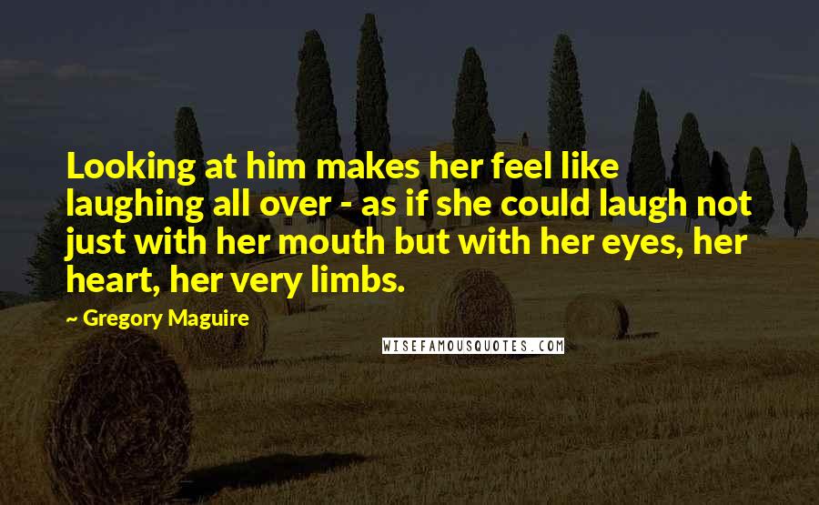 Gregory Maguire Quotes: Looking at him makes her feel like laughing all over - as if she could laugh not just with her mouth but with her eyes, her heart, her very limbs.