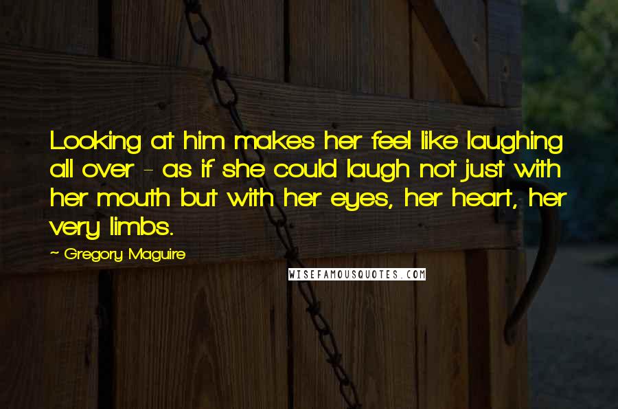 Gregory Maguire Quotes: Looking at him makes her feel like laughing all over - as if she could laugh not just with her mouth but with her eyes, her heart, her very limbs.