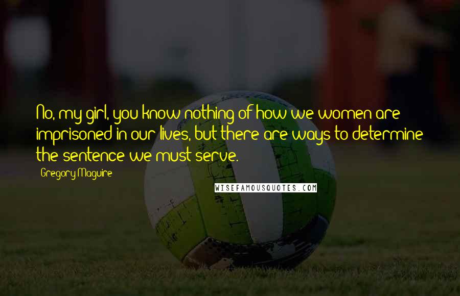 Gregory Maguire Quotes: No, my girl, you know nothing of how we women are imprisoned in our lives, but there are ways to determine the sentence we must serve.