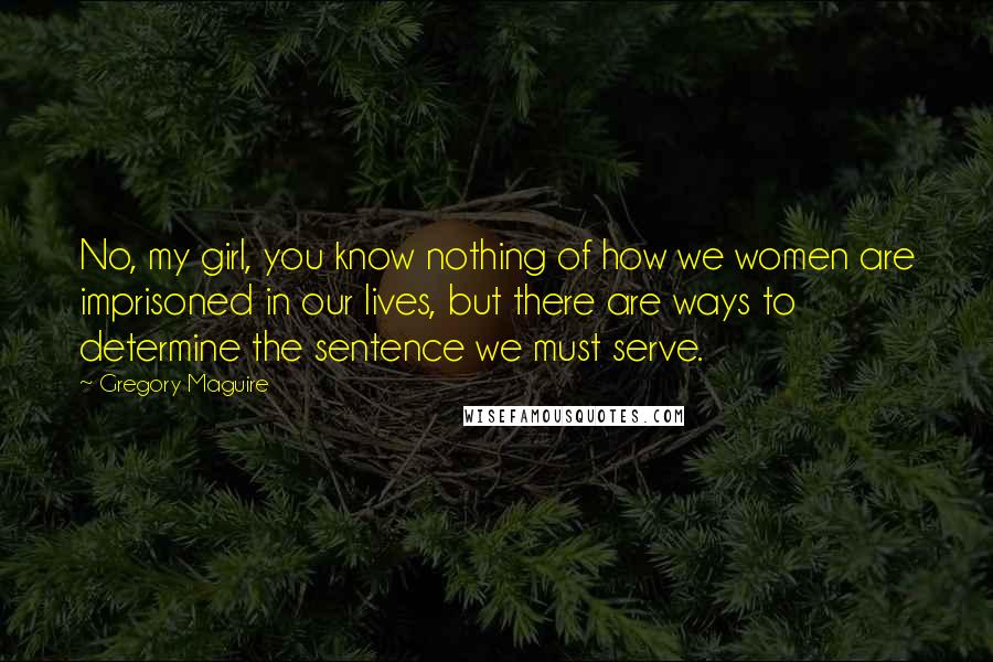 Gregory Maguire Quotes: No, my girl, you know nothing of how we women are imprisoned in our lives, but there are ways to determine the sentence we must serve.