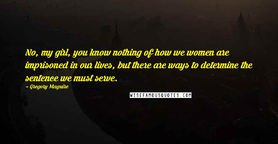 Gregory Maguire Quotes: No, my girl, you know nothing of how we women are imprisoned in our lives, but there are ways to determine the sentence we must serve.