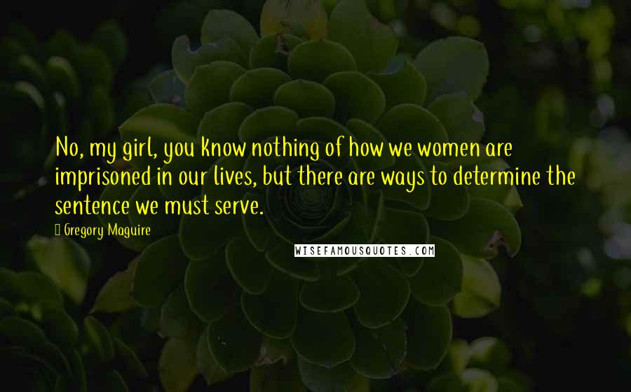 Gregory Maguire Quotes: No, my girl, you know nothing of how we women are imprisoned in our lives, but there are ways to determine the sentence we must serve.