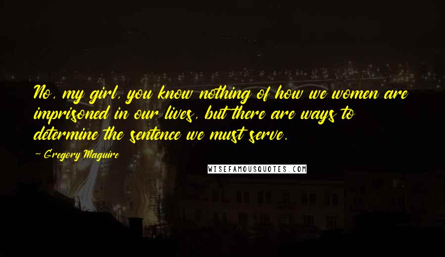 Gregory Maguire Quotes: No, my girl, you know nothing of how we women are imprisoned in our lives, but there are ways to determine the sentence we must serve.