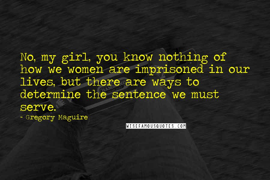 Gregory Maguire Quotes: No, my girl, you know nothing of how we women are imprisoned in our lives, but there are ways to determine the sentence we must serve.