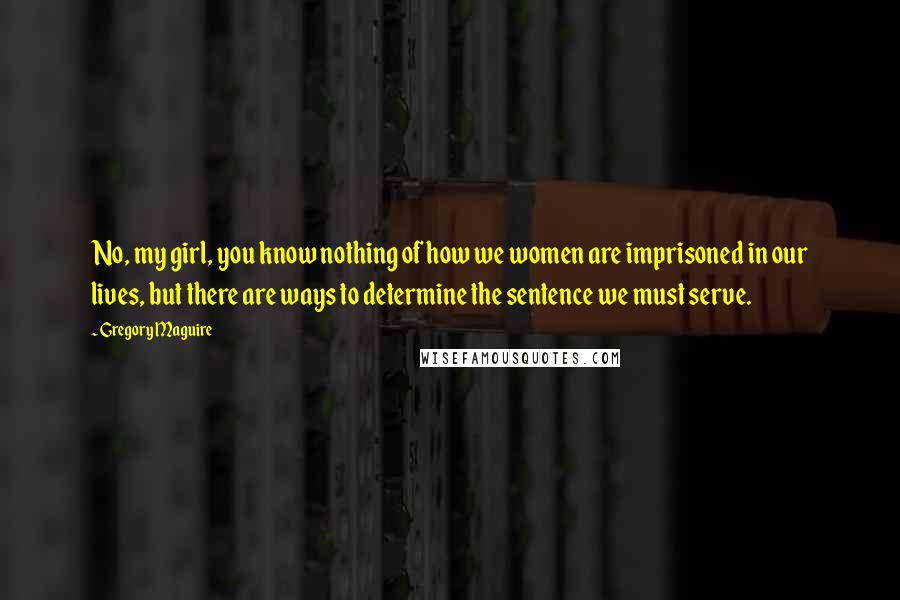 Gregory Maguire Quotes: No, my girl, you know nothing of how we women are imprisoned in our lives, but there are ways to determine the sentence we must serve.