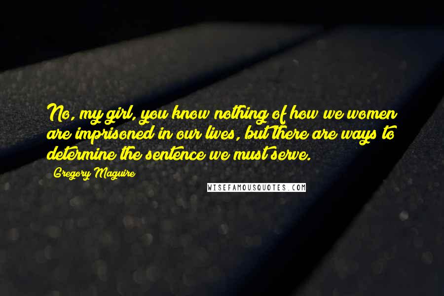 Gregory Maguire Quotes: No, my girl, you know nothing of how we women are imprisoned in our lives, but there are ways to determine the sentence we must serve.
