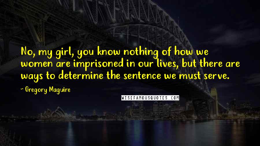 Gregory Maguire Quotes: No, my girl, you know nothing of how we women are imprisoned in our lives, but there are ways to determine the sentence we must serve.