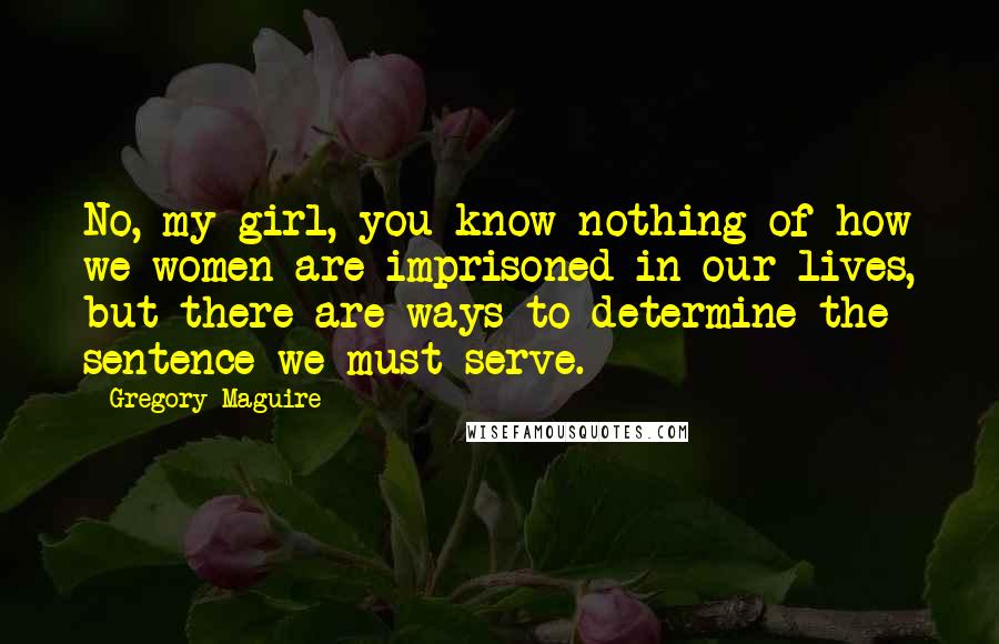 Gregory Maguire Quotes: No, my girl, you know nothing of how we women are imprisoned in our lives, but there are ways to determine the sentence we must serve.