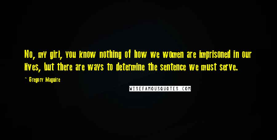 Gregory Maguire Quotes: No, my girl, you know nothing of how we women are imprisoned in our lives, but there are ways to determine the sentence we must serve.