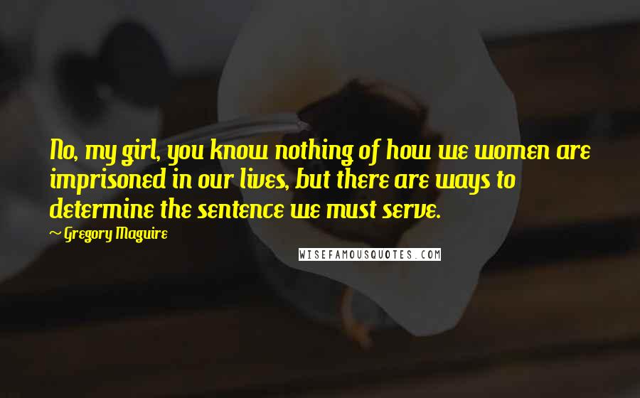 Gregory Maguire Quotes: No, my girl, you know nothing of how we women are imprisoned in our lives, but there are ways to determine the sentence we must serve.