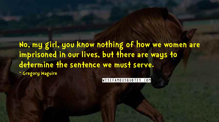 Gregory Maguire Quotes: No, my girl, you know nothing of how we women are imprisoned in our lives, but there are ways to determine the sentence we must serve.