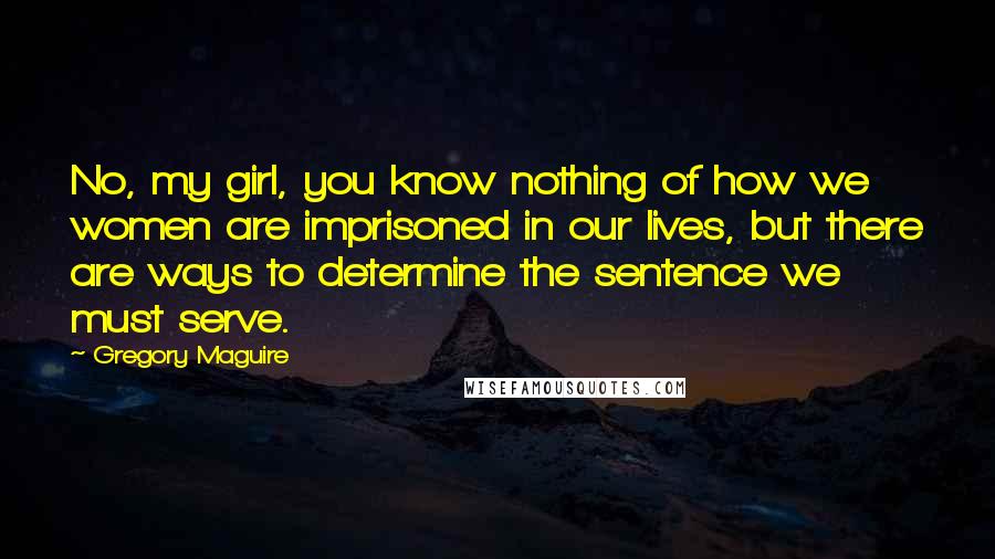 Gregory Maguire Quotes: No, my girl, you know nothing of how we women are imprisoned in our lives, but there are ways to determine the sentence we must serve.