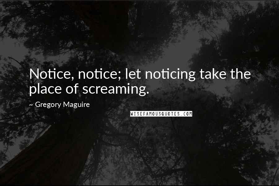 Gregory Maguire Quotes: Notice, notice; let noticing take the place of screaming.