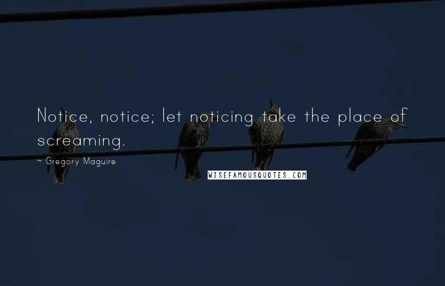 Gregory Maguire Quotes: Notice, notice; let noticing take the place of screaming.