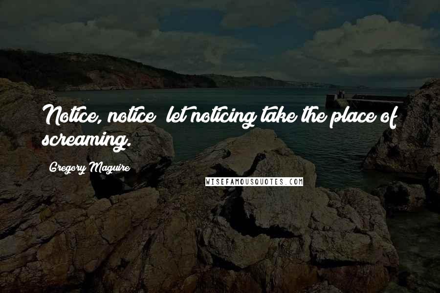 Gregory Maguire Quotes: Notice, notice; let noticing take the place of screaming.