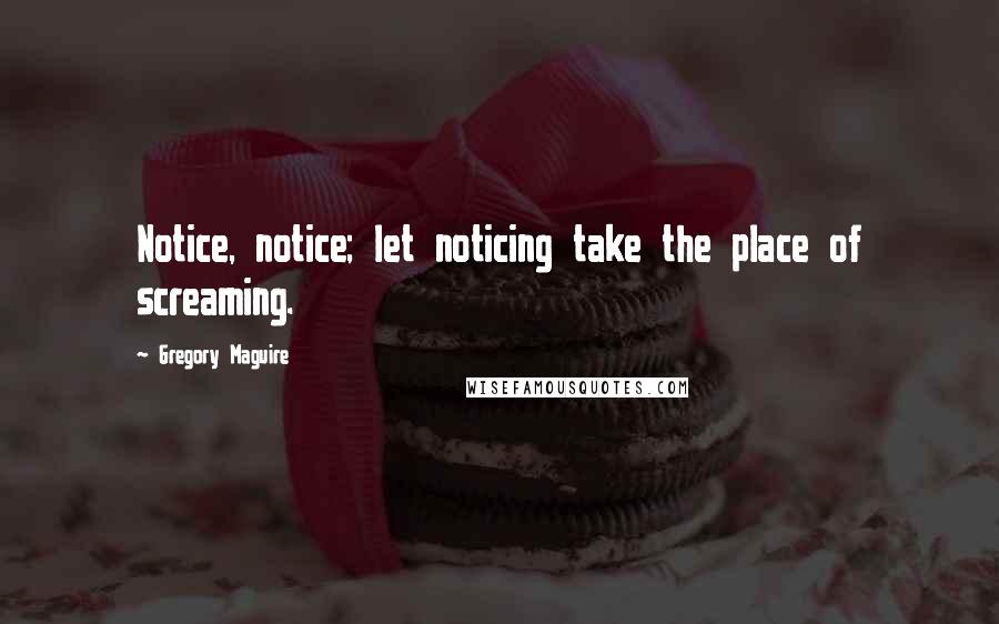 Gregory Maguire Quotes: Notice, notice; let noticing take the place of screaming.