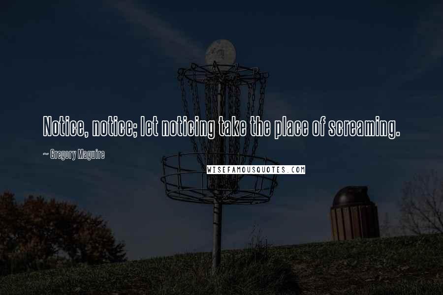 Gregory Maguire Quotes: Notice, notice; let noticing take the place of screaming.