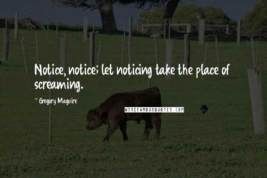 Gregory Maguire Quotes: Notice, notice; let noticing take the place of screaming.