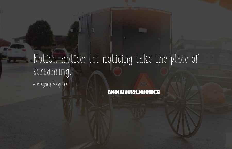 Gregory Maguire Quotes: Notice, notice; let noticing take the place of screaming.